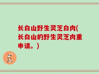 长白山野生灵芝白肉(长白山的野生灵芝肉重申请。)