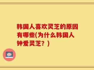 韩国人喜欢灵芝的原因有哪些(为什么韩国人钟爱灵芝？)
