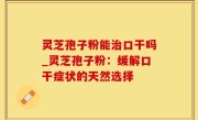 灵芝孢子粉能治口干吗_灵芝孢子粉：缓解口干症状的天然选择
