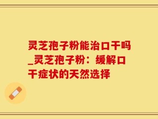 灵芝孢子粉能治口干吗_灵芝孢子粉：缓解口干症状的天然选择