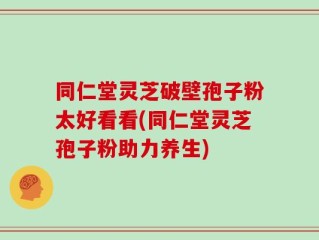 同仁堂灵芝破壁孢子粉太好看看(同仁堂灵芝孢子粉助力养生)