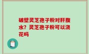 破壁灵芝孢子粉对肝腹水？灵芝孢子粉可以浇花吗