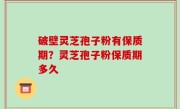 破壁灵芝孢子粉有保质期？灵芝孢子粉保质期多久