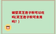 破壁灵芝孢子粉可以吃吗(灵芝孢子粉可食用吗？)
