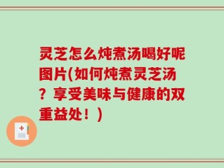 灵芝怎么炖煮汤喝好呢图片(如何炖煮灵芝汤？享受美味与健康的双重益处！)