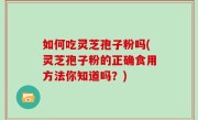 如何吃灵芝孢子粉吗(灵芝孢子粉的正确食用方法你知道吗？)
