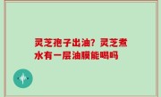 灵芝孢子出油？灵芝煮水有一层油膜能喝吗