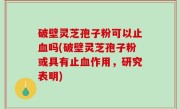 破壁灵芝孢子粉可以止血吗(破壁灵芝孢子粉或具有止血作用，研究表明)