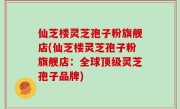 仙芝楼灵芝孢子粉旗舰店(仙芝楼灵芝孢子粉旗舰店：全球顶级灵芝孢子品牌)