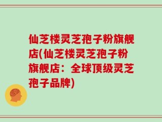 仙芝楼灵芝孢子粉旗舰店(仙芝楼灵芝孢子粉旗舰店：全球顶级灵芝孢子品牌)