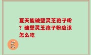 夏天能破壁灵芝孢子粉？破壁灵芝孢子粉应该怎么吃