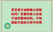 灵芝孢子油移植小孩能吃吗？家里的老人吃孢子油效果挺好的，不知道能不能给小孩子吃呢