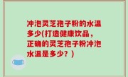 冲泡灵芝孢子粉的水温多少(打造健康饮品，正确的灵芝孢子粉冲泡水温是多少？)