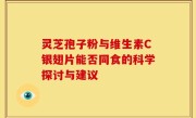 灵芝孢子粉与维生素C银翅片能否同食的科学探讨与建议