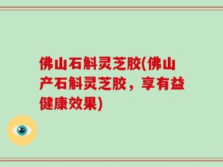 佛山石斛灵芝胶(佛山产石斛灵芝胶，享有益健康效果)