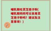 哺乳期吃灵芝孢子粉(哺乳期妈妈可以食用灵芝孢子粉吗？建议及注意事项！)