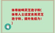 体寒能喝灵芝孢子粉(体寒人士适宜食用灵芝孢子粉，提升免疫力！)