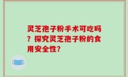 灵芝孢子粉手术可吃吗？探究灵芝孢子粉的食用安全性？