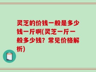 灵芝的价钱一般是多少钱一斤啊(灵芝一斤一般多少钱？常见价格解析)