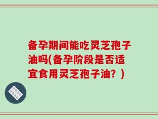 备孕期间能吃灵芝孢子油吗(备孕阶段是否适宜食用灵芝孢子油？)