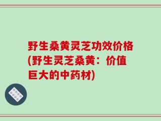 野生桑黄灵芝功效价格(野生灵芝桑黄：价值巨大的中药材)