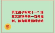 灵芝孢子粉双十一？瑞草灵芝孢子粉一百元福利，都有哪些福利活动