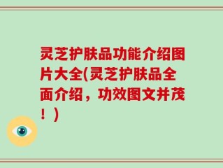 灵芝护肤品功能介绍图片大全(灵芝护肤品全面介绍，功效图文并茂！)