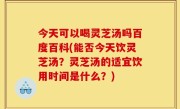 今天可以喝灵芝汤吗百度百科(能否今天饮灵芝汤？灵芝汤的适宜饮用时间是什么？)