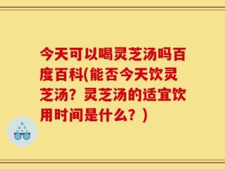 今天可以喝灵芝汤吗百度百科(能否今天饮灵芝汤？灵芝汤的适宜饮用时间是什么？)