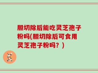 胆切除后能吃灵芝孢子粉吗(胆切除后可食用灵芝孢子粉吗？)
