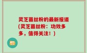 灵芝菌丝粉的最新报道(灵芝菌丝粉：功效多多，值得关注！)