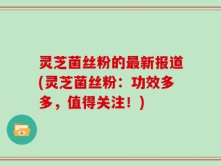 灵芝菌丝粉的最新报道(灵芝菌丝粉：功效多多，值得关注！)