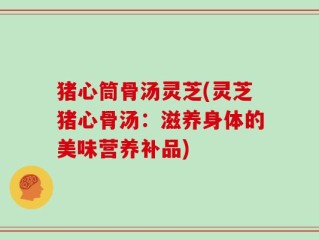 猪心筒骨汤灵芝(灵芝猪心骨汤：滋养身体的美味营养补品)