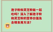 孢子粉和灵芝粉能一起吃吗？深入了解孢子粉和灵芝粉的营养价值及合理食用方法？