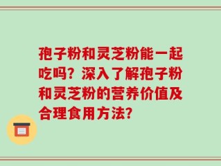 孢子粉和灵芝粉能一起吃吗？深入了解孢子粉和灵芝粉的营养价值及合理食用方法？