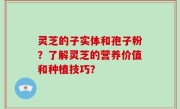 灵芝的子实体和孢子粉？了解灵芝的营养价值和种植技巧？