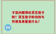 子宫内膜薄吃灵芝孢子粉？灵芝孢子粉功效与作用及用量是什么？