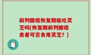 前列腺癌恢复期能吃灵芝吗(恢复期前列腺癌患者可否食用灵芝？)