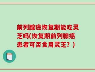 前列腺癌恢复期能吃灵芝吗(恢复期前列腺癌患者可否食用灵芝？)
