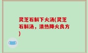 灵芝石斛下火汤(灵芝石斛汤，清热降火良方)