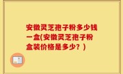 安徽灵芝孢子粉多少钱一盒(安徽灵芝孢子粉盒装价格是多少？)