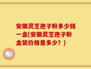 安徽灵芝孢子粉多少钱一盒(安徽灵芝孢子粉盒装价格是多少？)