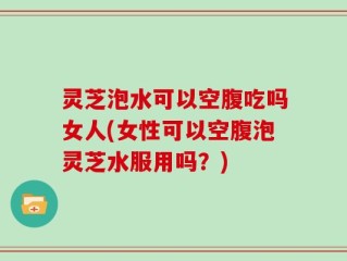 灵芝泡水可以空腹吃吗女人(女性可以空腹泡灵芝水服用吗？)