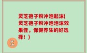 灵芝孢子粉冲泡起沫(灵芝孢子粉冲泡泡沫效果佳，保健养生的好选择！)