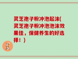 灵芝孢子粉冲泡起沫(灵芝孢子粉冲泡泡沫效果佳，保健养生的好选择！)