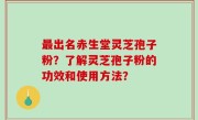 最出名赤生堂灵芝孢子粉？了解灵芝孢子粉的功效和使用方法？