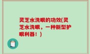 灵芝水洗眼的功效(灵芝水洗眼，一种新型护眼利器！)