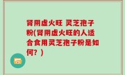 肾阴虚火旺 灵芝孢子粉(肾阴虚火旺的人适合食用灵芝孢子粉是如何？)