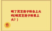 喝了灵芝孢子粉会上火吗(喝灵芝孢子粉易上火？)