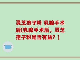 灵芝孢子粉 乳腺手术后(乳腺手术后，灵芝孢子粉是否有益？)
